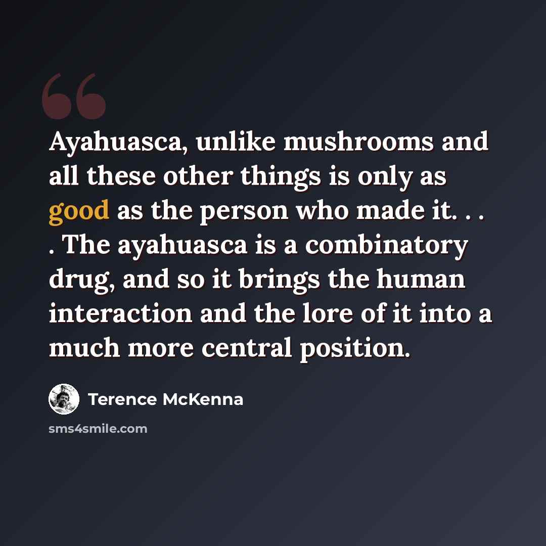 “Ayahuasca, unlike mushrooms and all these other things is only as good as the person who made it. . . . The ayahuasca is a combinatory drug, and so it brings the human interaction and the lore of it into a much more central position.” quote by Terence McKenna