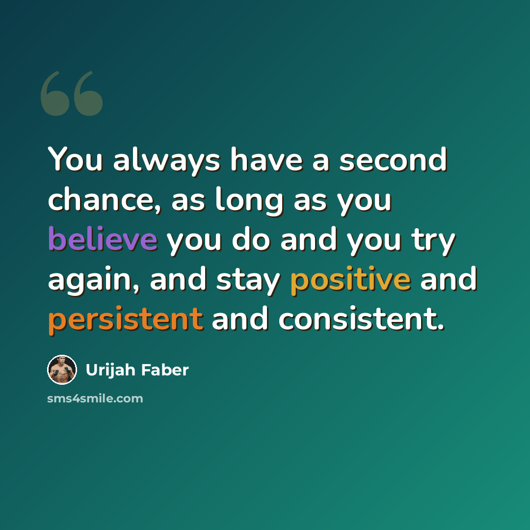“You always have a second chance, as long as you believe you do and you try again, and stay positive and persistent and consistent.” quote by Urijah Faber