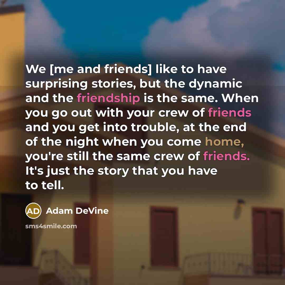 “We [me and friends] like to have surprising stories, but the dynamic and the friendship is the same. When you go out with your crew of friends and you get into trouble, at the end of the night when you come home, you're still the same crew of friends. It's just the story that you have to tell.” quote by Adam DeVine