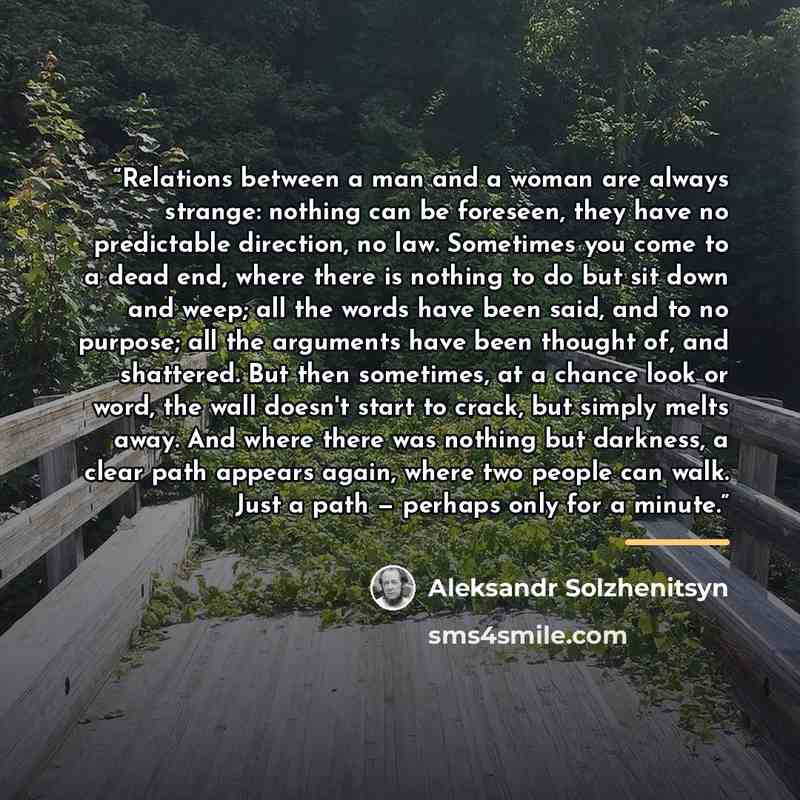 “Relations between a man and a woman are always strange: nothing can be foreseen, they have no predictable direction, no law. Sometimes you come to a dead end, where there is nothing to do but sit down and weep; all the words have been said, and to no purpose; all the arguments have been thought…” quote by Aleksandr Solzhenitsyn