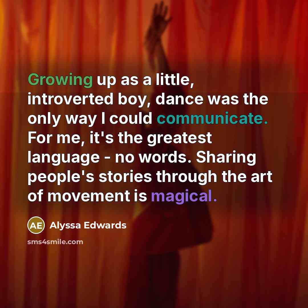 “Growing up as a little, introverted boy, dance was the only way I could communicate. For me, it's the greatest language - no words. Sharing people's stories through the art of movement is magical.” quote by Alyssa Edwards