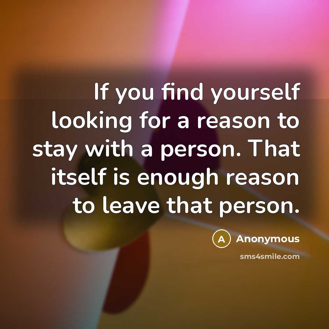 “If you find yourself looking for a reason to stay with a person. That itself is enough reason to leave that person.” quote by Anonymous