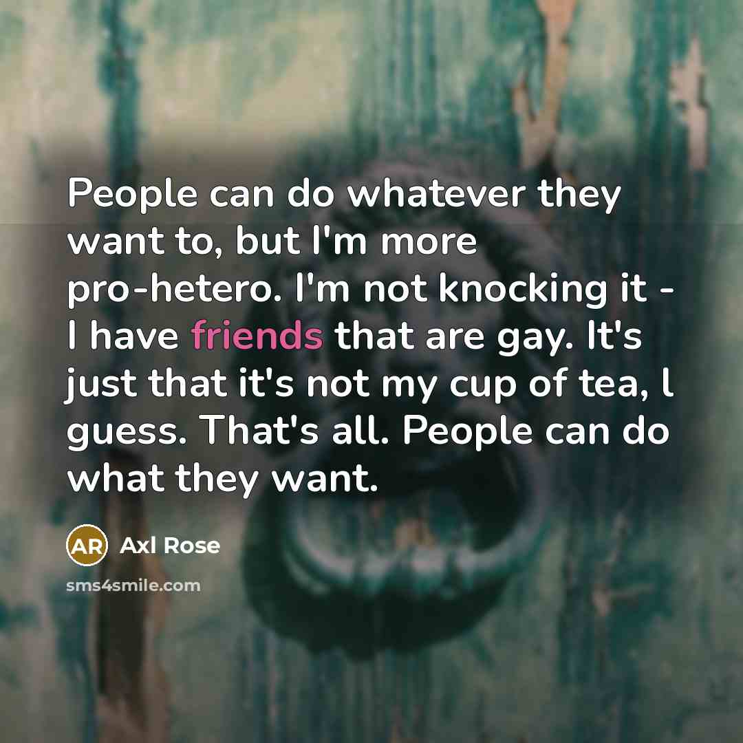 “People can do whatever they want to, but I'm more pro-hetero. I'm not knocking it - I have friends that are gay. It's just that it's not my cup of tea, l guess. That's all. People can do what they want.” quote by Axl Rose