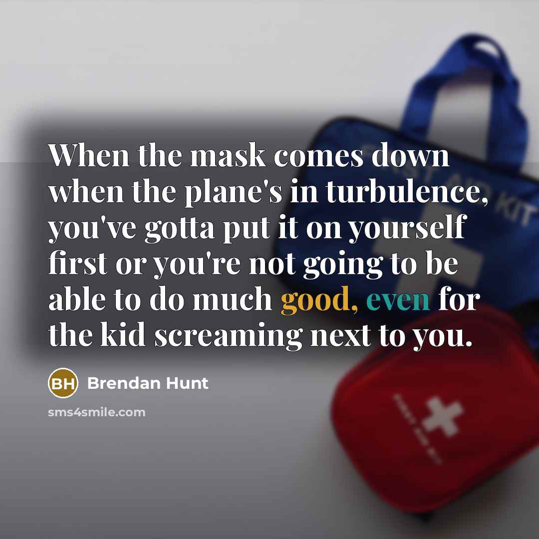 “When the mask comes down when the plane's in turbulence, you've gotta put it on yourself first or you're not going to be able to do much good, even for the kid screaming next to you.” quote by Brendan Hunt