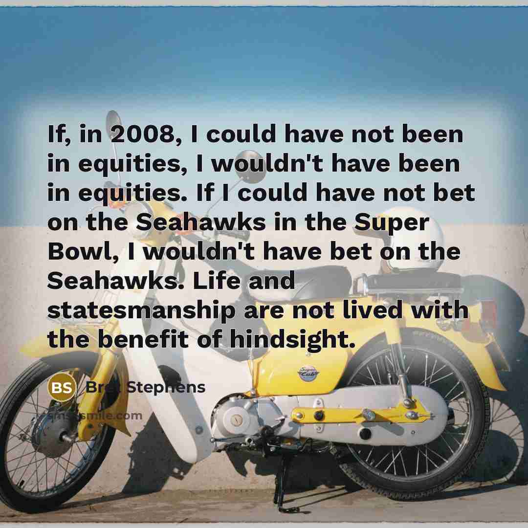 “If, in 2008, I could have not been in equities, I wouldn't have been in equities. If I could have not bet on the Seahawks in the Super Bowl, I wouldn't have bet on the Seahawks. Life and statesmanship are not lived with the benefit of hindsight.” quote by Bret Stephens