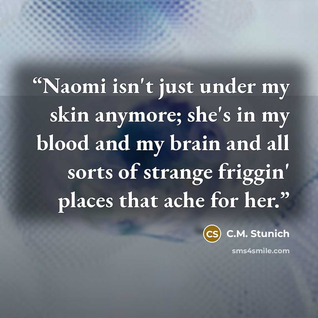 “Naomi isn't just under my skin anymore; she's in my blood and my brain and all sorts of strange friggin' places that ache for her.” quote by C.M. Stunich