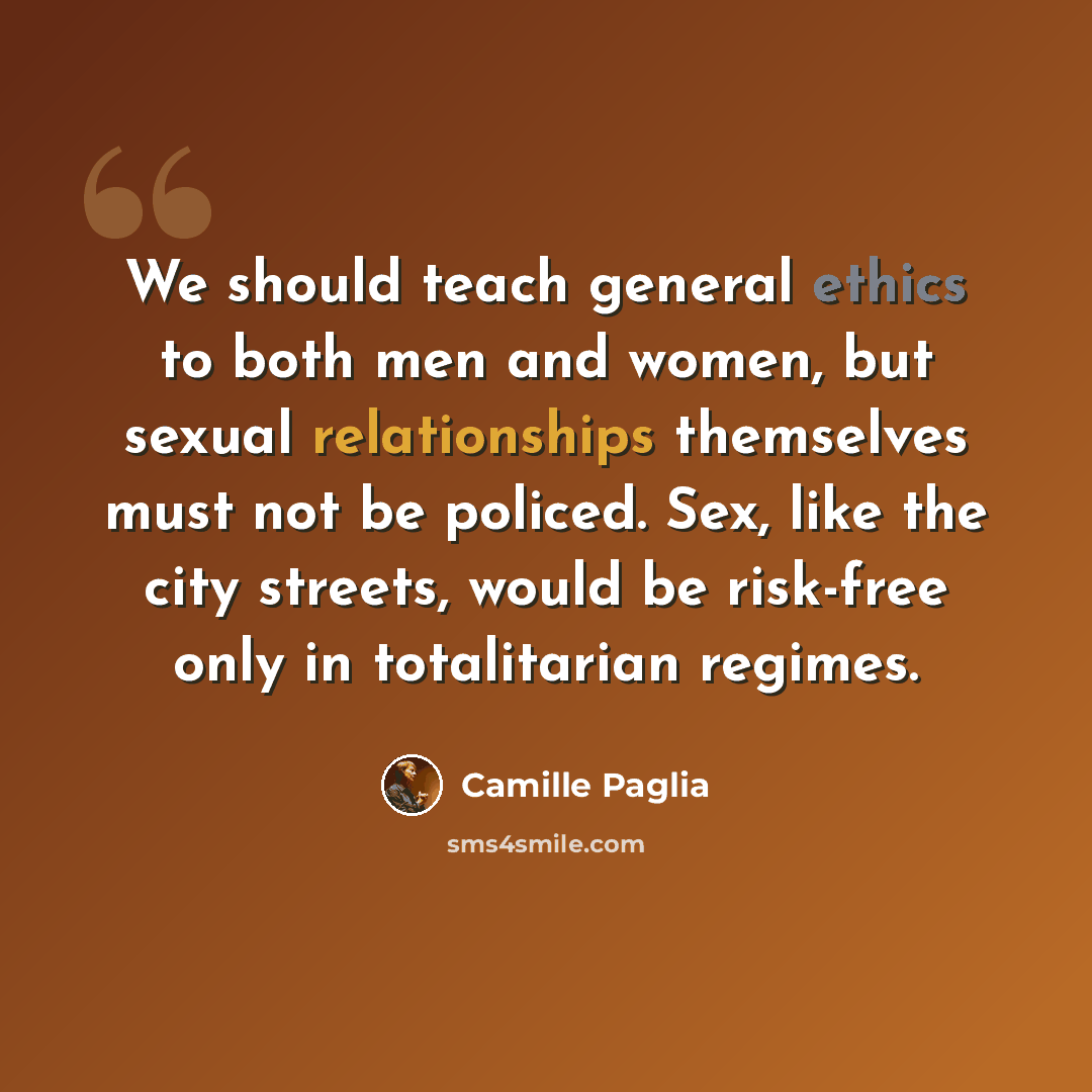 “We should teach general ethics to both men and women, but sexual relationships themselves must not be policed. Sex, like the city streets, would be risk-free only in totalitarian regimes.” quote by Camille Paglia