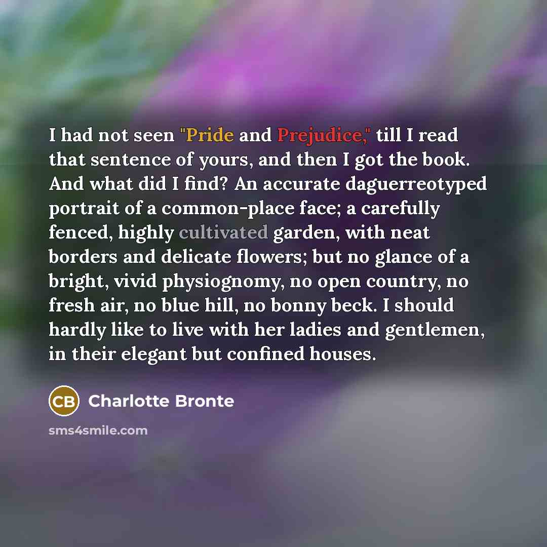 “I had not seen "Pride and Prejudice," till I read that sentence of yours, and then I got the book. And what did I find? An accurate daguerreotyped portrait of a common-place face; a carefully fenced, highly cultivated garden, with neat borders and delicate flowers; but no glance of a bright, vivid…” quote by Charlotte Bronte