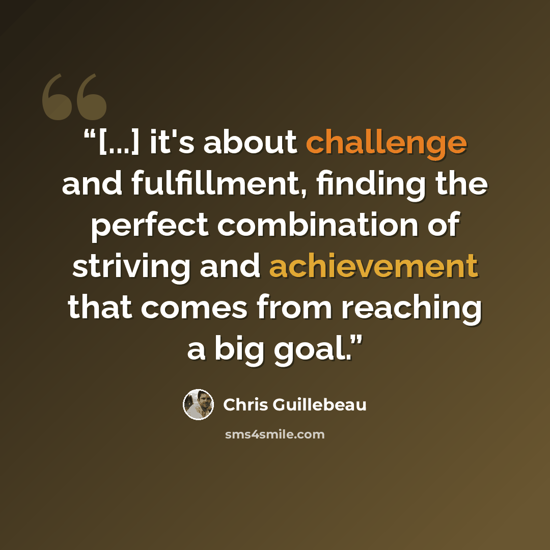 “[...] it's about challenge and fulfillment, finding the perfect combination of striving and achievement that comes from reaching a big goal.” quote by Chris Guillebeau