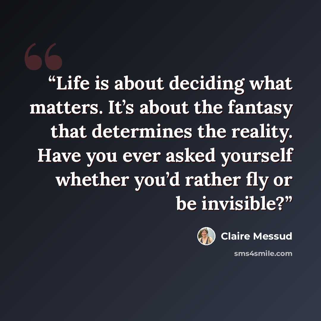 “Life is about deciding what matters. It’s about the fantasy that determines the reality. Have you ever asked yourself whether you’d rather fly or be invisible?” quote by Claire Messud