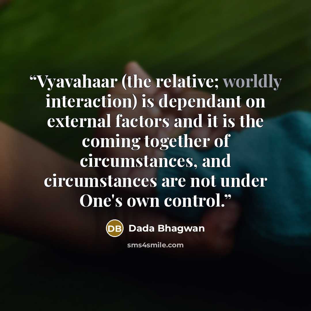 “Vyavahaar (the relative; worldly interaction) is dependant on external factors and it is the coming together of circumstances, and circumstances are not under One's own control.” quote by Dada Bhagwan