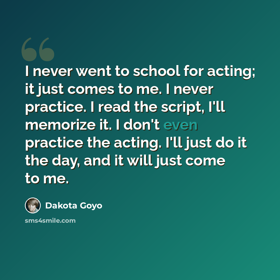 “I never went to school for acting; it just comes to me. I never practice. I read the script, I'll memorize it. I don't even practice the acting. I'll just do it the day, and it will just come to me.” quote by Dakota Goyo