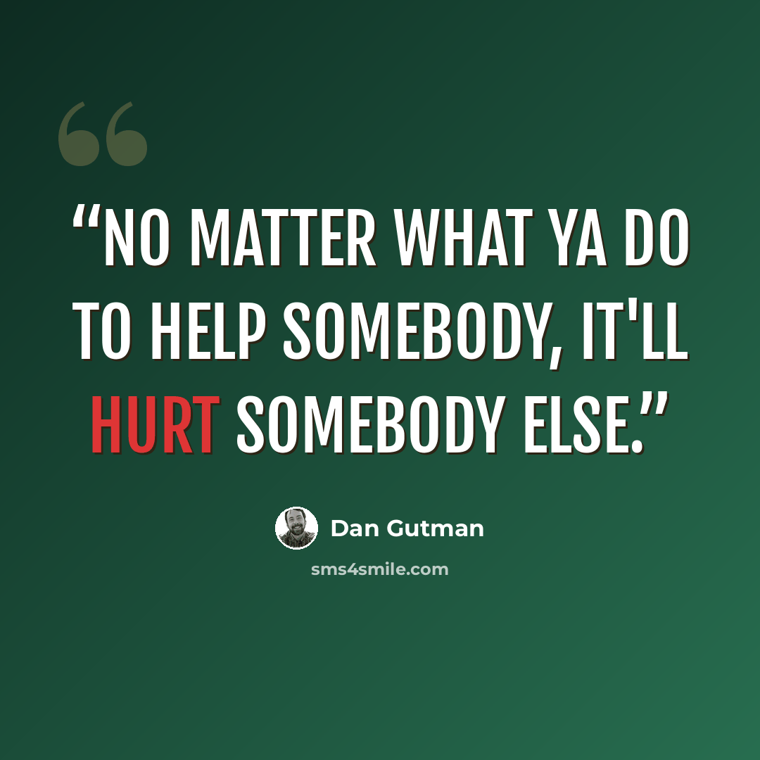 “No matter what ya do to help somebody, it'll hurt somebody else.” quote by Dan Gutman
