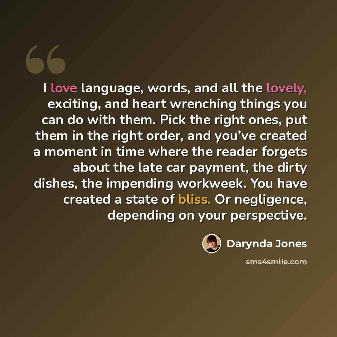 “I love language, words, and all the lovely, exciting, and heart wrenching things you can do with them. Pick the right ones, put them in the right order, and you’ve created a moment in time where the reader forgets about the late car payment, the dirty dishes, the impending workweek. You have…” quote by Darynda Jones