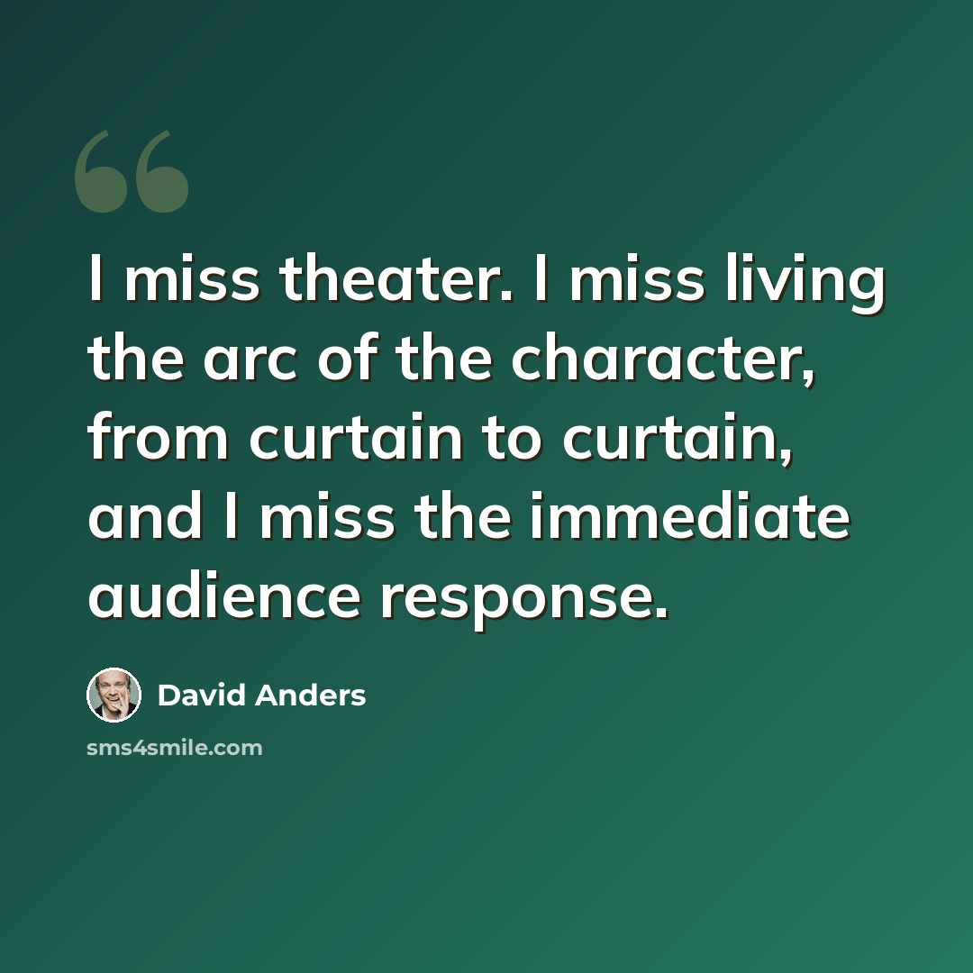 “I miss theater. I miss living the arc of the character, from curtain to curtain, and I miss the immediate audience response.” quote by David Anders