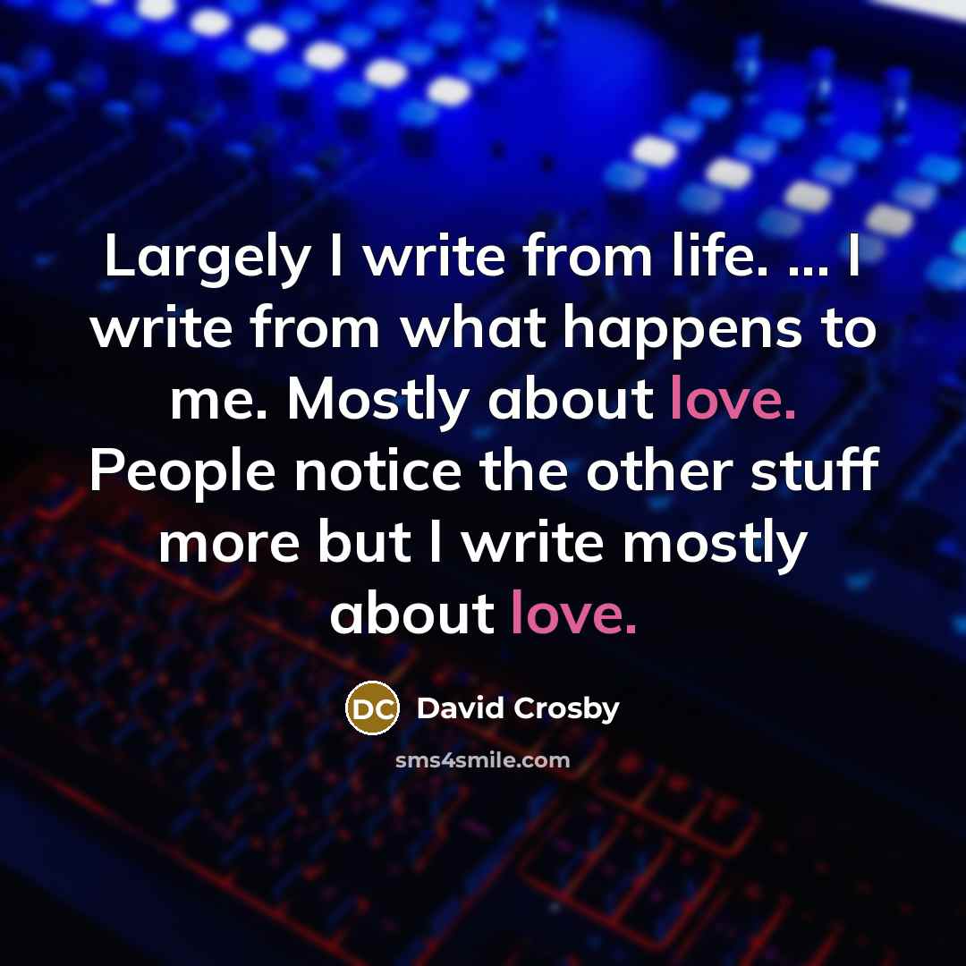 “Largely I write from life. ... I write from what happens to me. Mostly about love. People notice the other stuff more but I write mostly about love.” quote by David Crosby