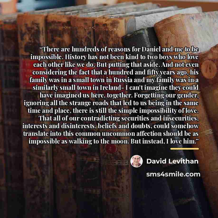 “There are hundreds of reasons for Daniel and me to be impossible. History has not been kind to two boys who love each other like we do. But putting that aside. And not even considering the fact that a hundred and fifty years ago, his family was in a small town in Russia and my family was in a…” quote by David Levithan