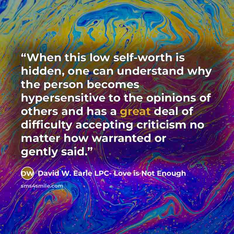 “When this low self-worth is hidden, one can understand why the person becomes hypersensitive to the opinions of others and has a great deal of difficulty accepting criticism no matter how warranted or gently said.” quote by David W. Earle LPC- Love is Not Enough