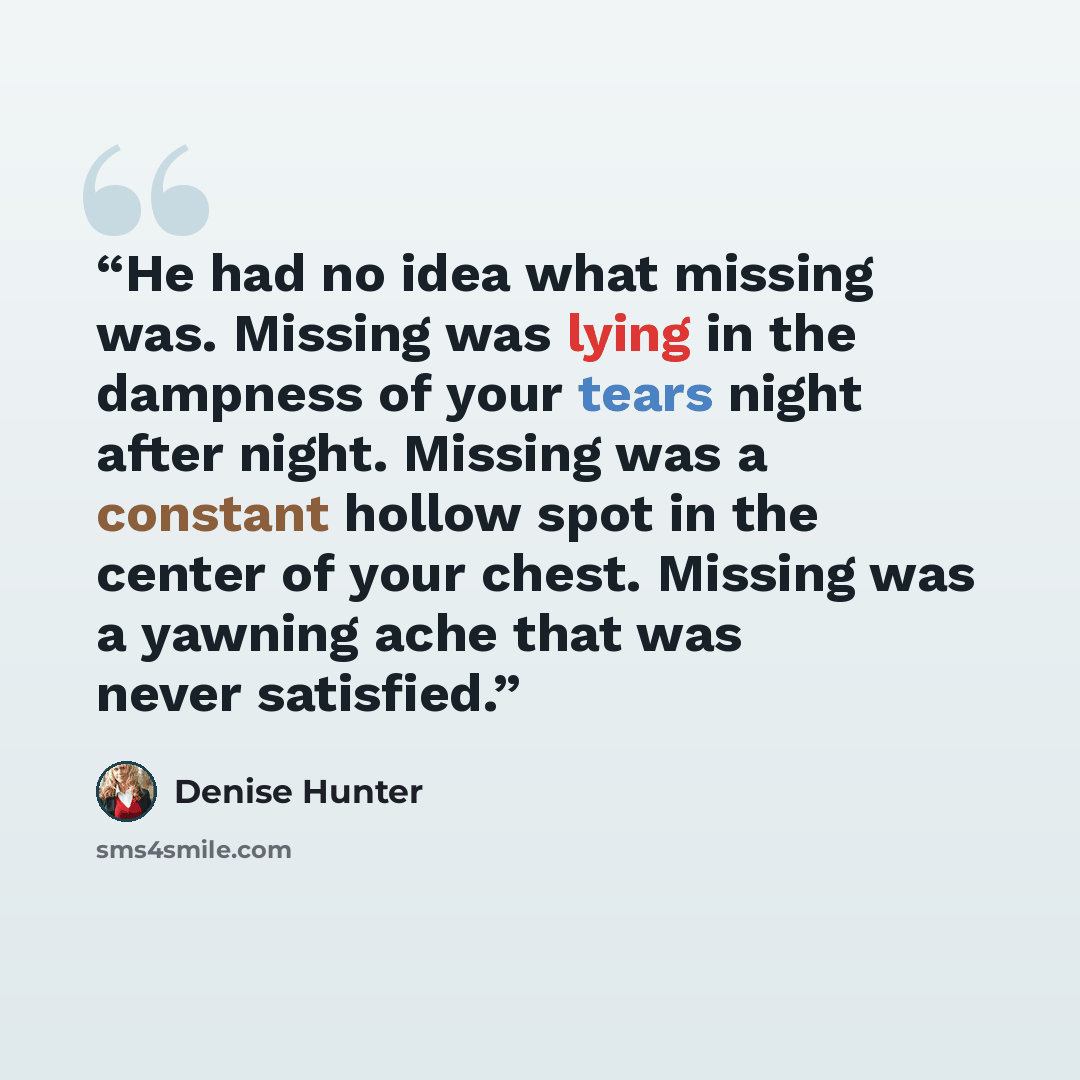 “He had no idea what missing was. Missing was lying in the dampness of your tears night after night. Missing was a constant hollow spot in the center of your chest. Missing was a yawning ache that was never satisfied.” quote by Denise Hunter