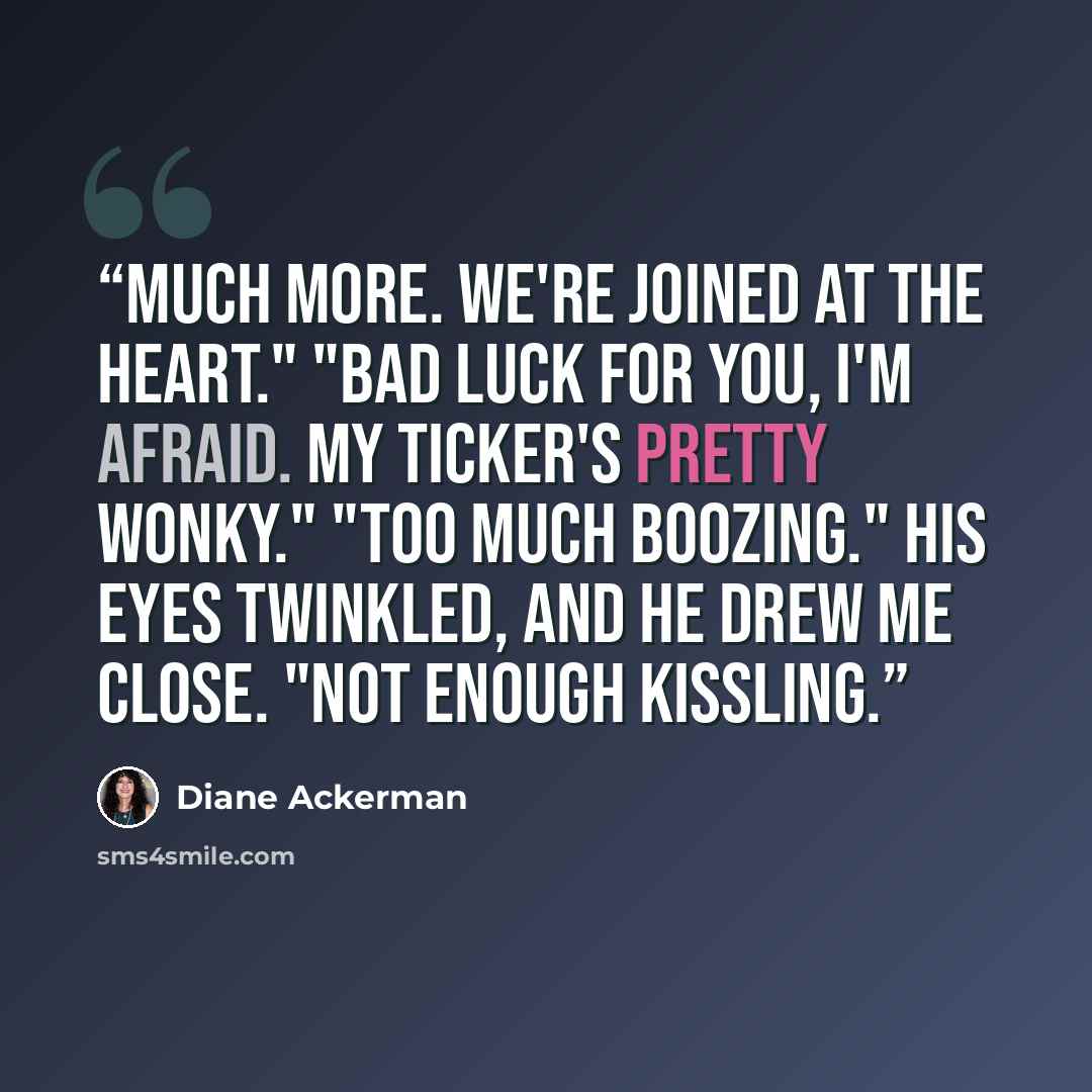 “Much more. We're joined at the heart." "Bad luck for you, I'm afraid. My ticker's pretty wonky." "Too much boozing." His eyes twinkled, and he drew me close. "Not enough kissling.” quote by Diane Ackerman