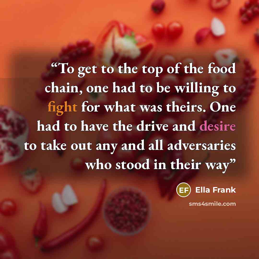 “To get to the top of the food chain, one had to be willing to fight for what was theirs. One had to have the drive and desire to take out any and all adversaries who stood in their way” quote by Ella Frank