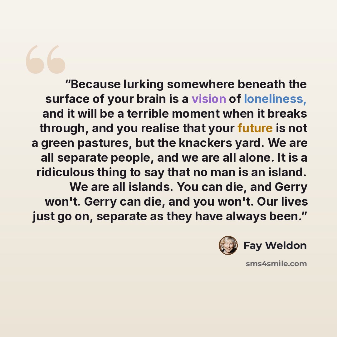 “Because lurking somewhere beneath the surface of your brain is a vision of loneliness, and it will be a terrible moment when it breaks through, and you realise that your future is not a green pastures, but the knackers yard. We are all separate people, and we are all alone. It is a ridiculous…” quote by Fay Weldon