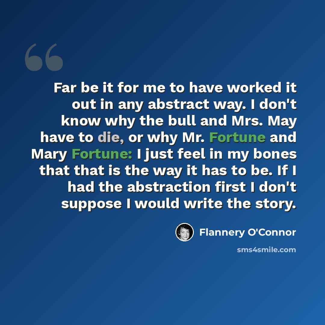 “Far be it for me to have worked it out in any abstract way. I don't know why the bull and Mrs. May have to die, or why Mr. Fortune and Mary Fortune: I just feel in my bones that that is the way it has to be. If I had the abstraction first I don't suppose I would write the story.” quote by Flannery O'Connor