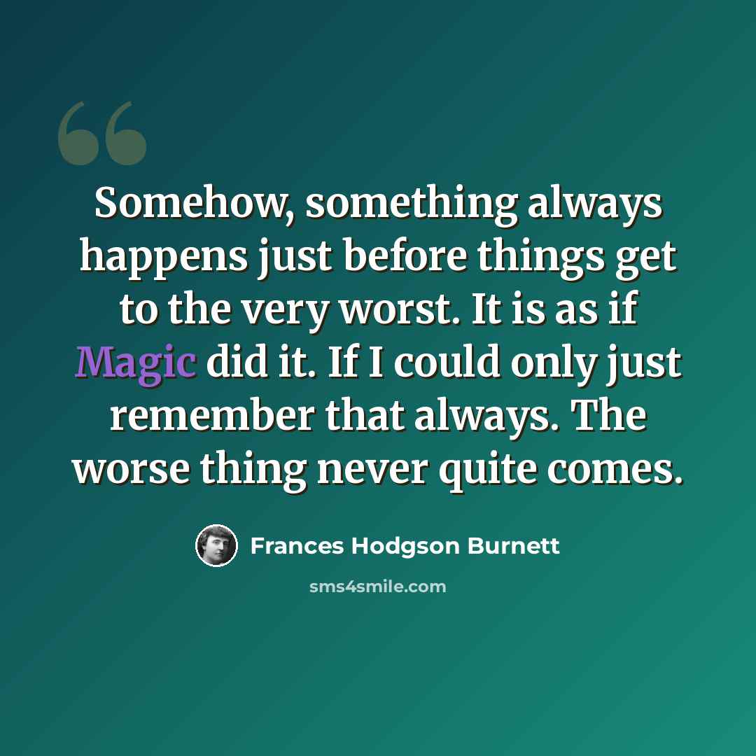 “Somehow, something always happens just before things get to the very worst. It is as if Magic did it. If I could only just remember that always. The worse thing never quite comes.” quote by Frances Hodgson Burnett