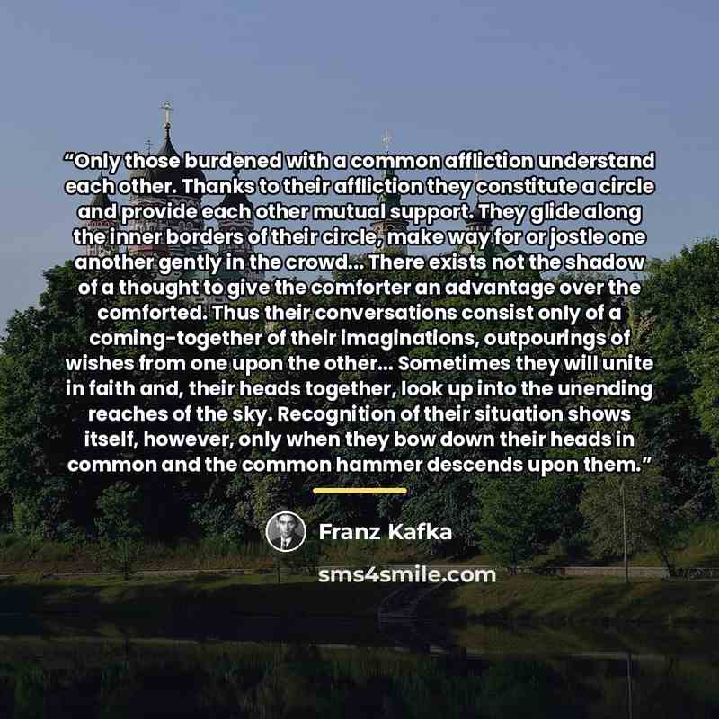 “Only those burdened with a common affliction understand each other. Thanks to their affliction they constitute a circle and provide each other mutual support. They glide along the inner borders of their circle, make way for or jostle one another gently in the crowd... There exists not the shadow…” quote by Franz Kafka
