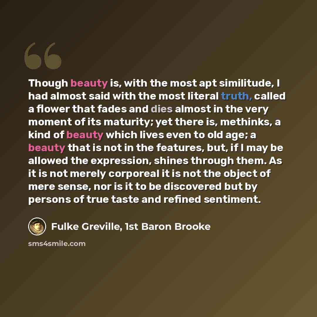 “Though beauty is, with the most apt similitude, I had almost said with the most literal truth, called a flower that fades and dies almost in the very moment of its maturity; yet there is, methinks, a kind of beauty which lives even to old age; a beauty that is not in the features, but, if I may be…” quote by Fulke Greville, 1st Baron Brooke