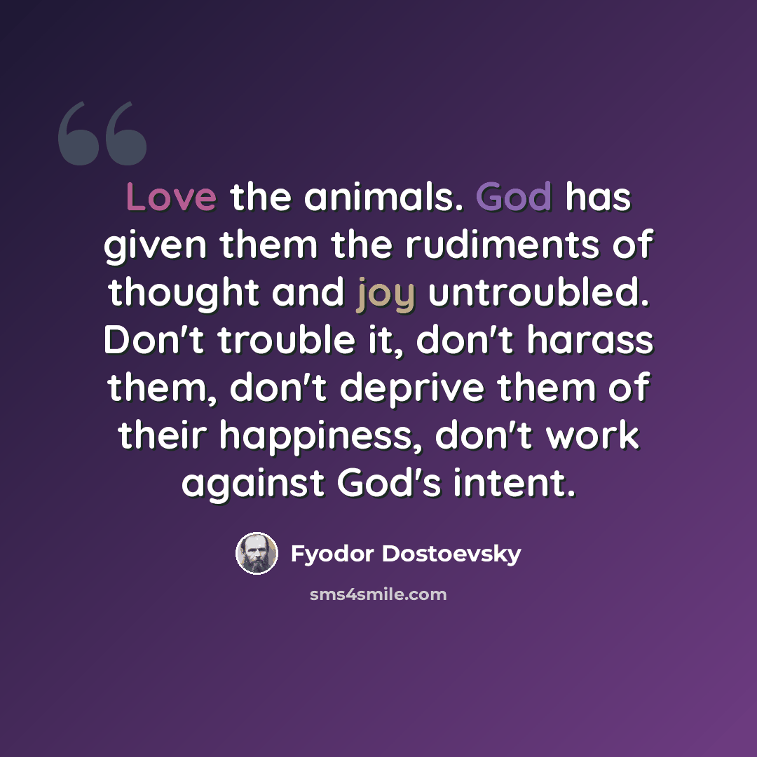 “Love the animals. God has given them the rudiments of thought and joy untroubled. Don't trouble it, don't harass them, don't deprive them of their happiness, don't work against God's intent.” quote by Fyodor Dostoevsky