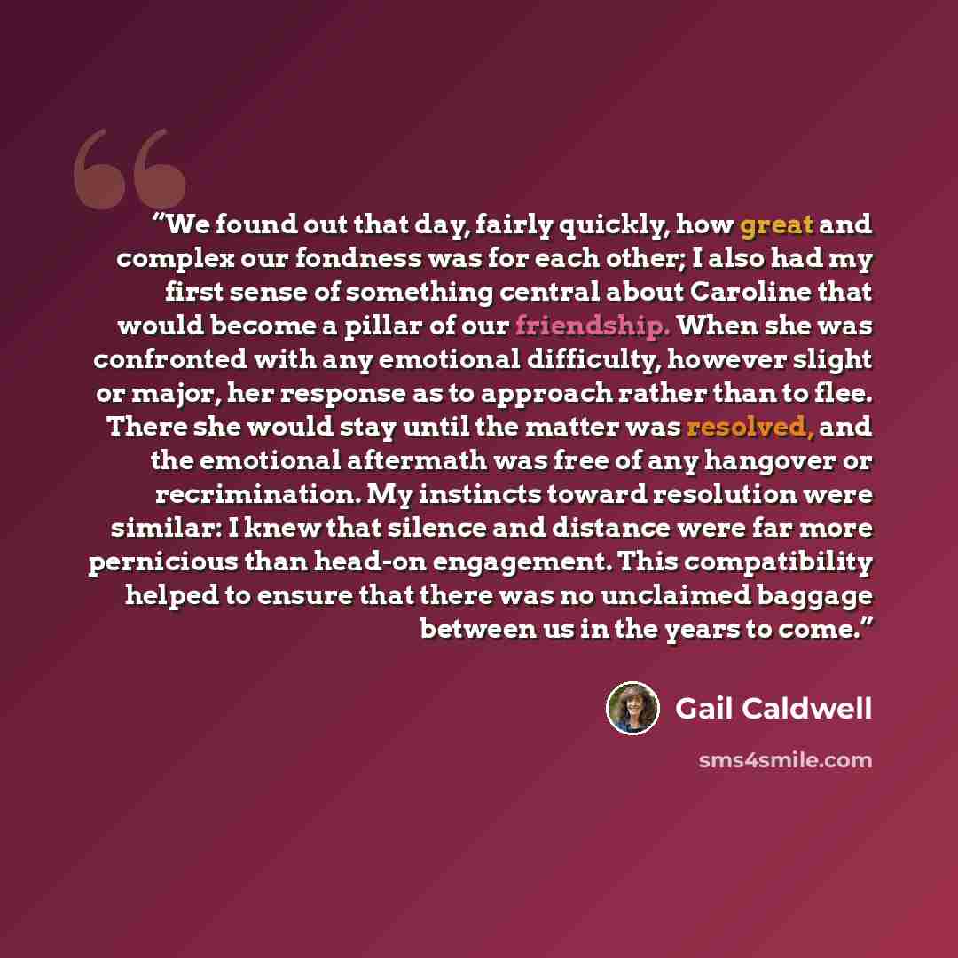 “We found out that day, fairly quickly, how great and complex our fondness was for each other; I also had my first sense of something central about Caroline that would become a pillar of our friendship. When she was confronted with any emotional difficulty, however slight or major, her response as…” quote by Gail Caldwell