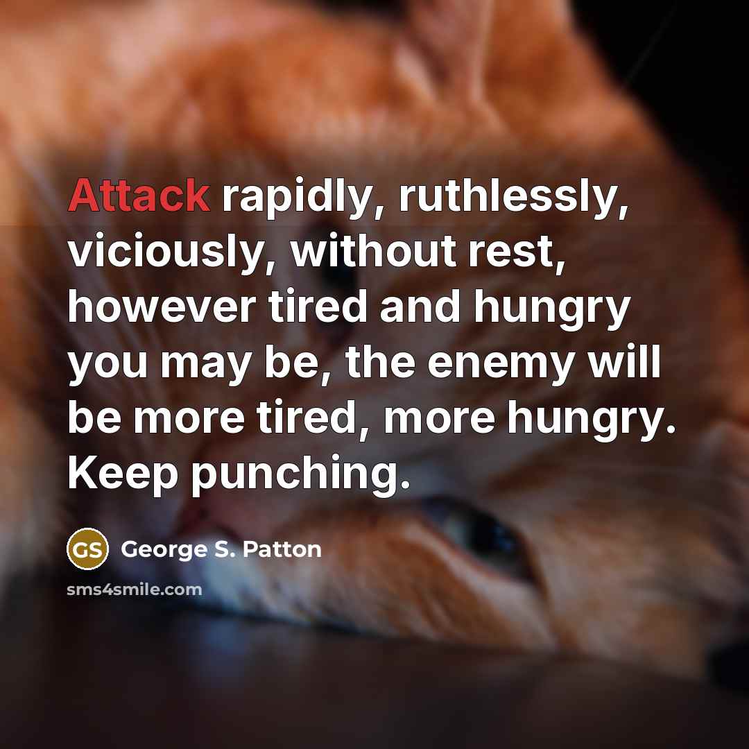 “Attack rapidly, ruthlessly, viciously, without rest, however tired and hungry you may be, the enemy will be more tired, more hungry. Keep punching.” quote by George S. Patton