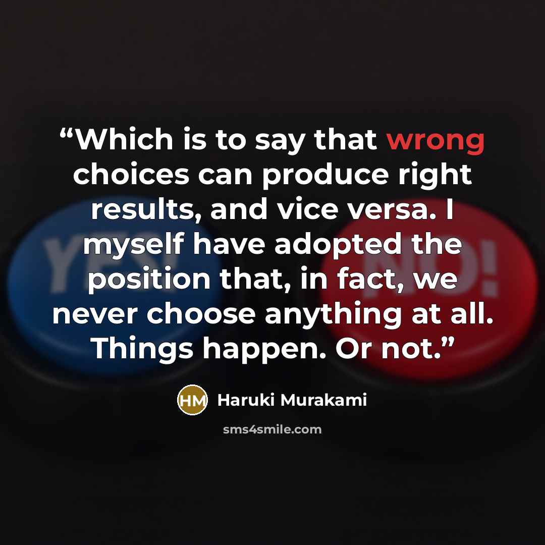 “Which is to say that wrong choices can produce right results, and vice versa. I myself have adopted the position that, in fact, we never choose anything at all. Things happen. Or not.” quote by Haruki Murakami