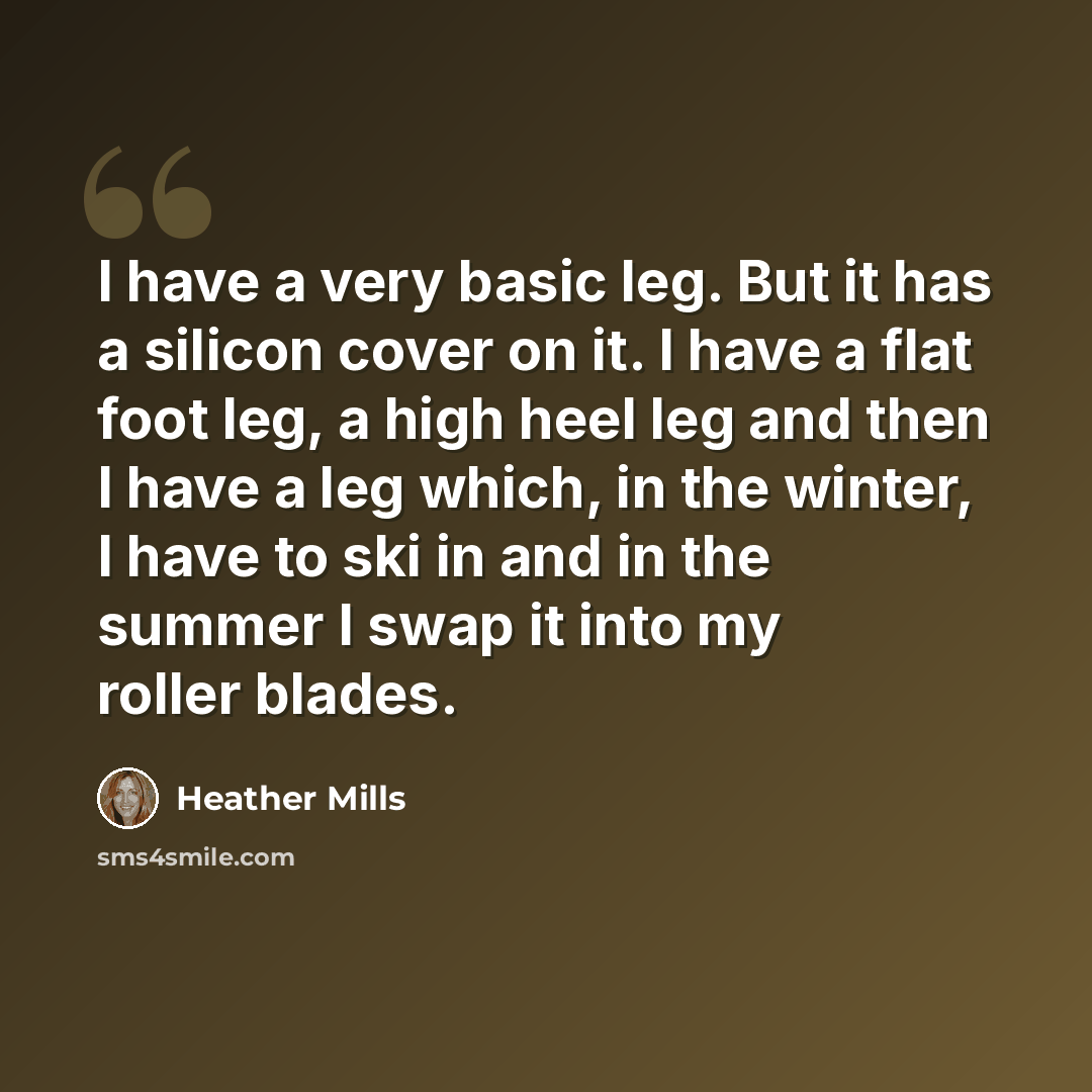 “I have a very basic leg. But it has a silicon cover on it. I have a flat foot leg, a high heel leg and then I have a leg which, in the winter, I have to ski in and in the summer I swap it into my roller blades.” quote by Heather Mills