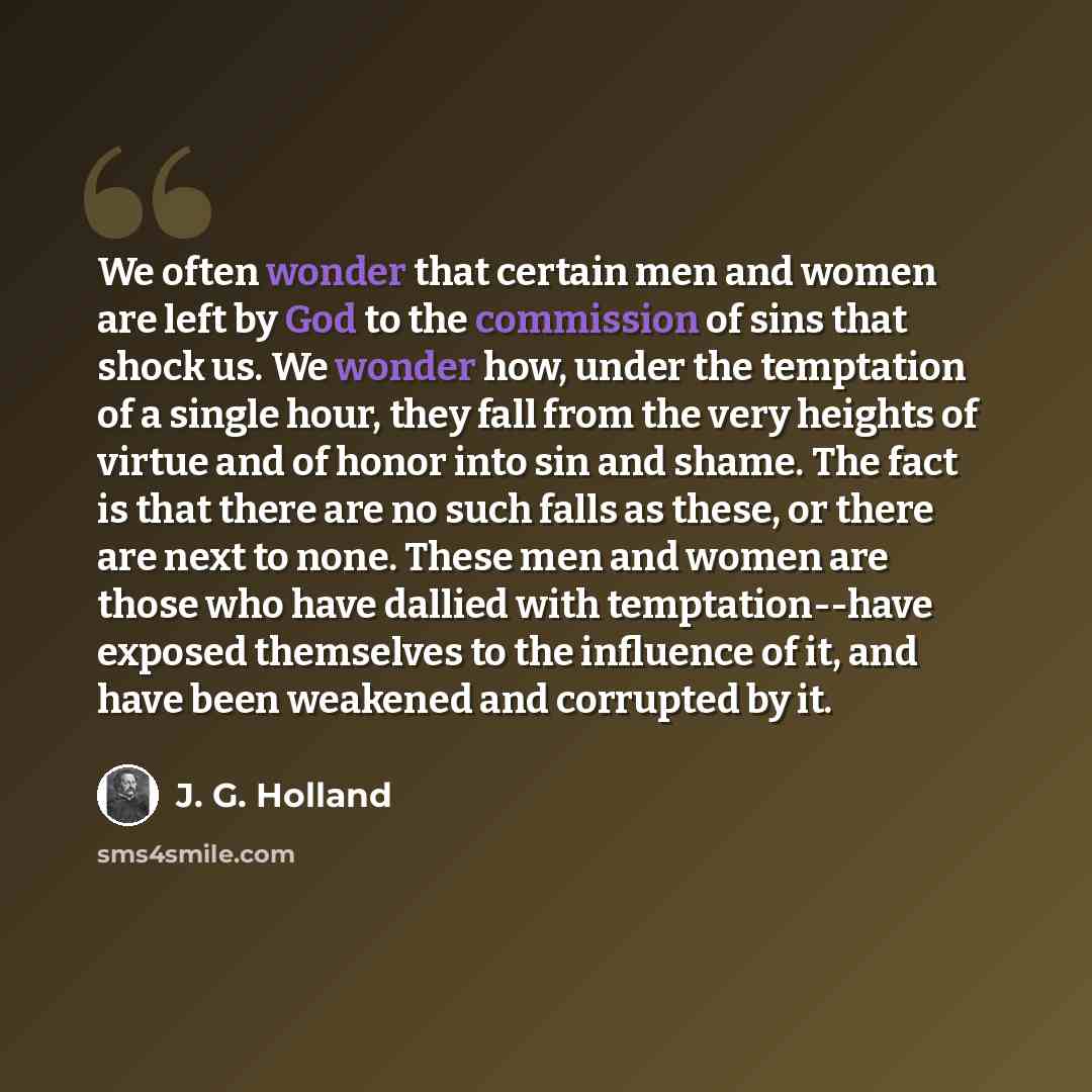 “We often wonder that certain men and women are left by God to the commission of sins that shock us. We wonder how, under the temptation of a single hour, they fall from the very heights of virtue and of honor into sin and shame. The fact is that there are no such falls as these, or there are next…” quote by J. G. Holland