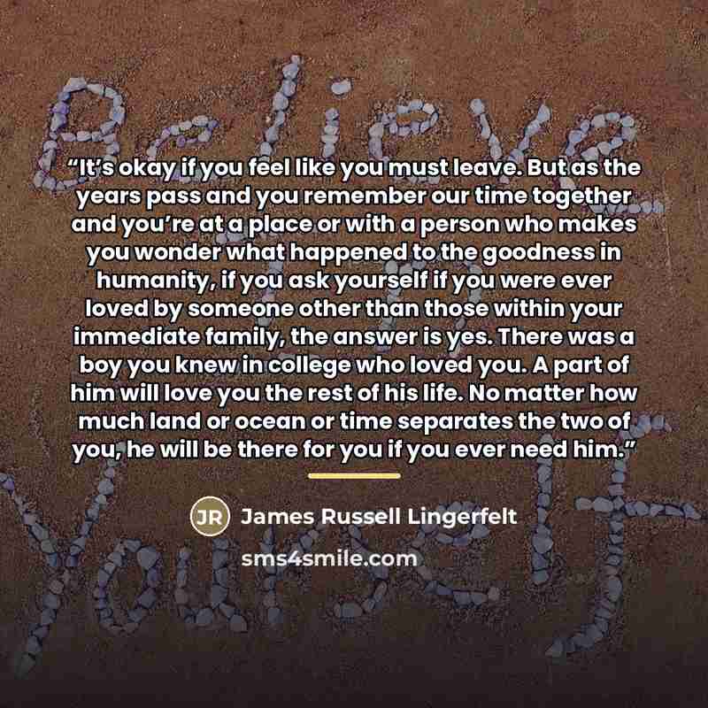“It’s okay if you feel like you must leave. But as the years pass and you remember our time together and you’re at a place or with a person who makes you wonder what happened to the goodness in humanity, if you ask yourself if you were ever loved by someone other than those within your immediate…” quote by James Russell Lingerfelt