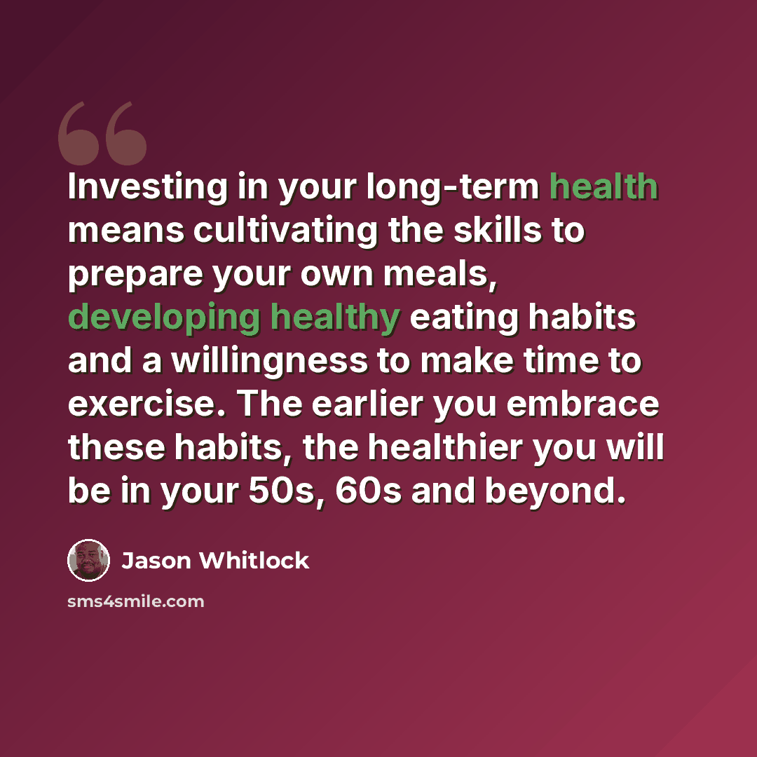 “Investing in your long-term health means cultivating the skills to prepare your own meals, developing healthy eating habits and a willingness to make time to exercise. The earlier you embrace these habits, the healthier you will be in your 50s, 60s and beyond.” quote by Jason Whitlock