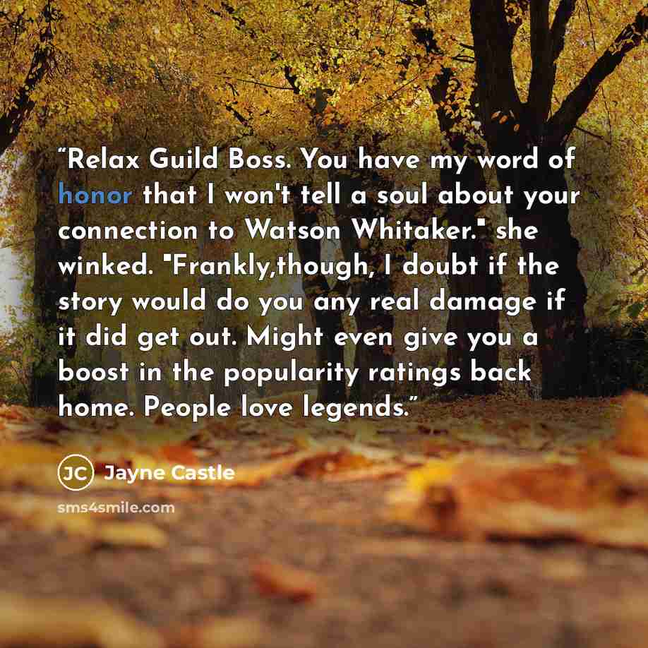 “Relax Guild Boss. You have my word of honor that I won't tell a soul about your connection to Watson Whitaker." she winked. "Frankly,though, I doubt if the story would do you any real damage if it did get out. Might even give you a boost in the popularity ratings back home. People love legends.” quote by Jayne Castle
