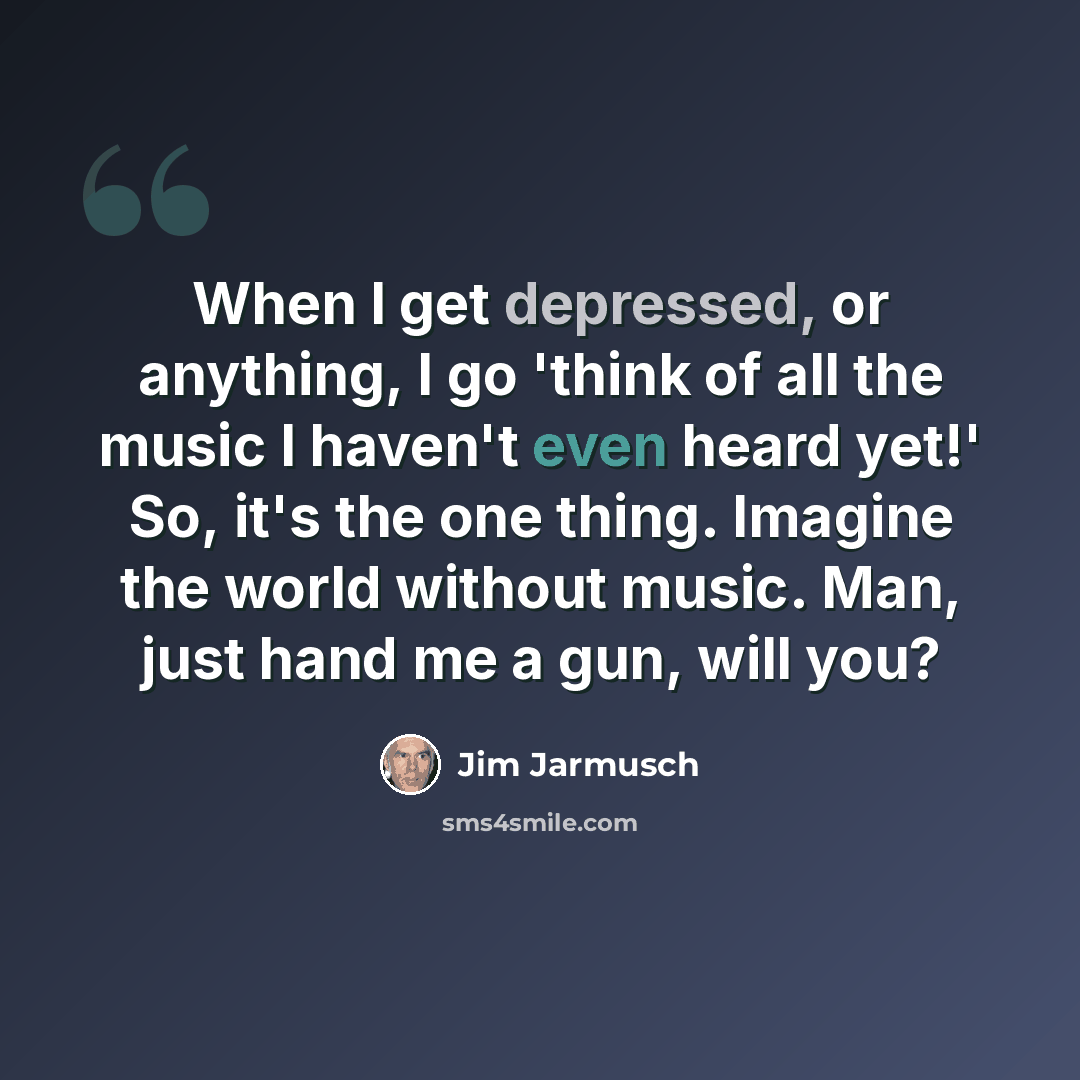 “When I get depressed, or anything, I go 'think of all the music I haven't even heard yet!' So, it's the one thing. Imagine the world without music. Man, just hand me a gun, will you?” quote by Jim Jarmusch