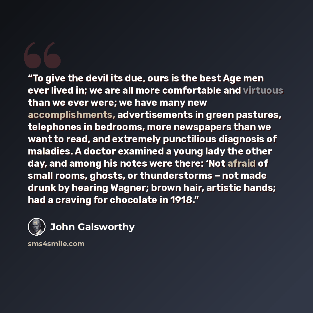 “To give the devil its due, ours is the best Age men ever lived in; we are all more comfortable and virtuous than we ever were; we have many new accomplishments, advertisements in green pastures, telephones in bedrooms, more newspapers than we want to read, and extremely punctilious diagnosis of…” quote by John Galsworthy