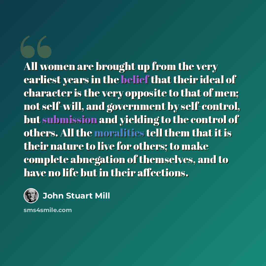 “All women are brought up from the very earliest years in the belief that their ideal of character is the very opposite to that of men; not self-will, and government by self-control, but submission and yielding to the control of others. All the moralities tell them that it is their nature to live…” quote by John Stuart Mill