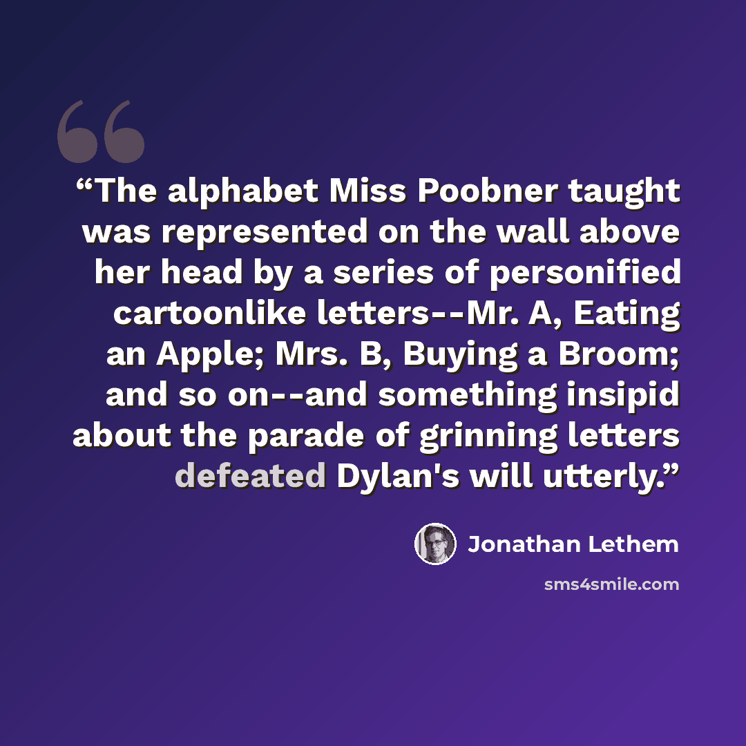 “The alphabet Miss Poobner taught was represented on the wall above her head by a series of personified cartoonlike letters--Mr. A, Eating an Apple; Mrs. B, Buying a Broom; and so on--and something insipid about the parade of grinning letters defeated Dylan's will utterly.” quote by Jonathan Lethem
