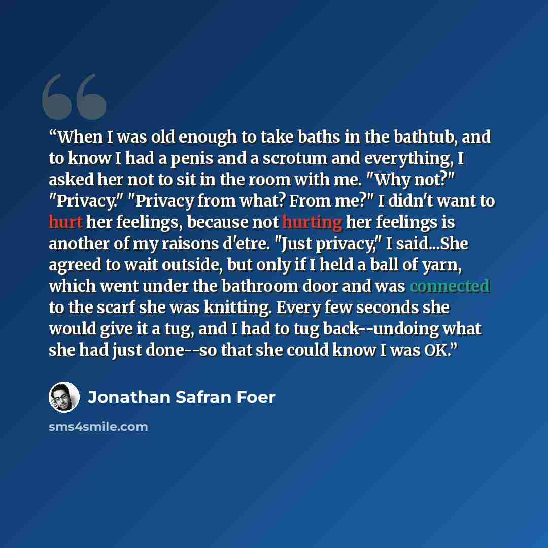 “When I was old enough to take baths in the bathtub, and to know I had a penis and a scrotum and everything, I asked her not to sit in the room with me. "Why not?" "Privacy." "Privacy from what? From me?" I didn't want to hurt her feelings, because not hurting her feelings is another of my raisons…” quote by jonathan safran foer