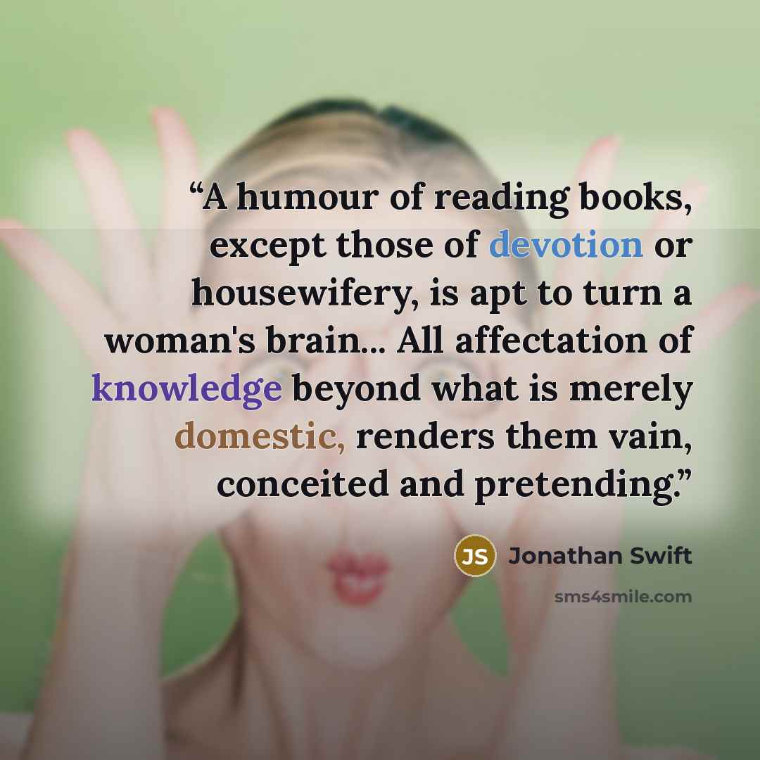 “A humour of reading books, except those of devotion or housewifery, is apt to turn a woman's brain... All affectation of knowledge beyond what is merely domestic, renders them vain, conceited and pretending.” quote by Jonathan Swift