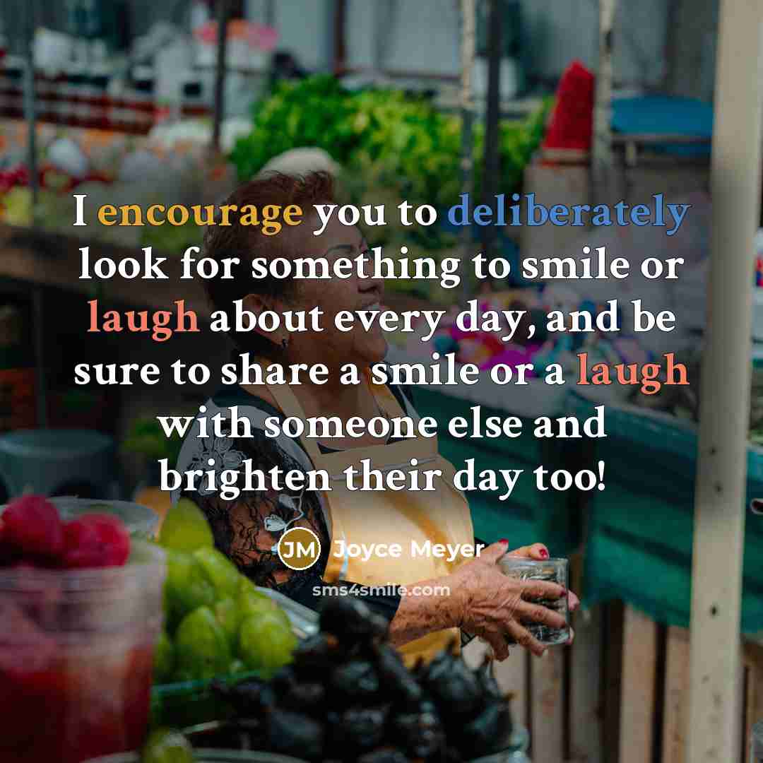 “I encourage you to deliberately look for something to smile or laugh about every day, and be sure to share a smile or a laugh with someone else and brighten their day too!” quote by Joyce Meyer