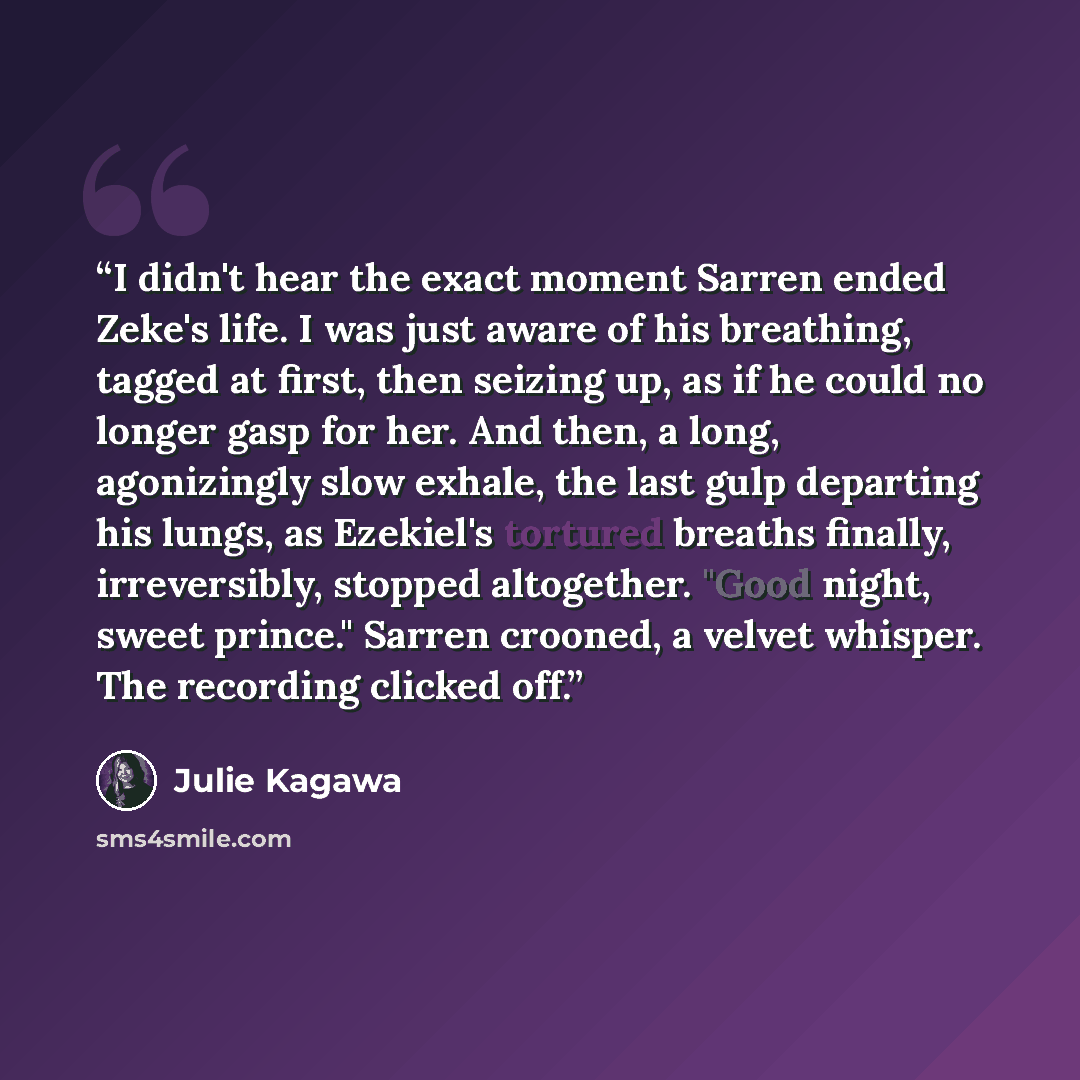 “I didn't hear the exact moment Sarren ended Zeke's life. I was just aware of his breathing, tagged at first, then seizing up, as if he could no longer gasp for her. And then, a long, agonizingly slow exhale, the last gulp departing his lungs, as Ezekiel's tortured breaths finally, irreversibly…” quote by Julie Kagawa
