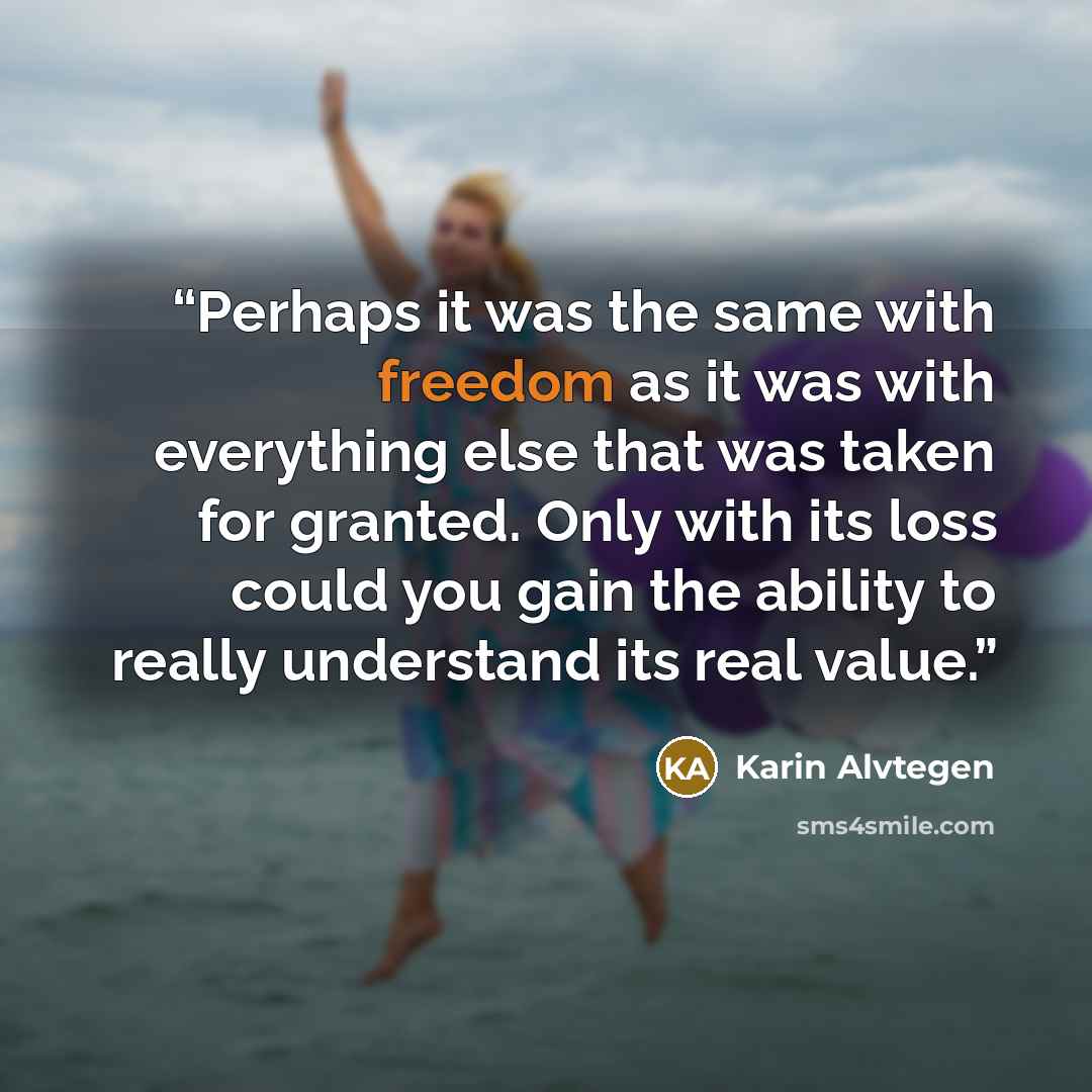 “Perhaps it was the same with freedom as it was with everything else that was taken for granted. Only with its loss could you gain the ability to really understand its real value.” quote by Karin Alvtegen
