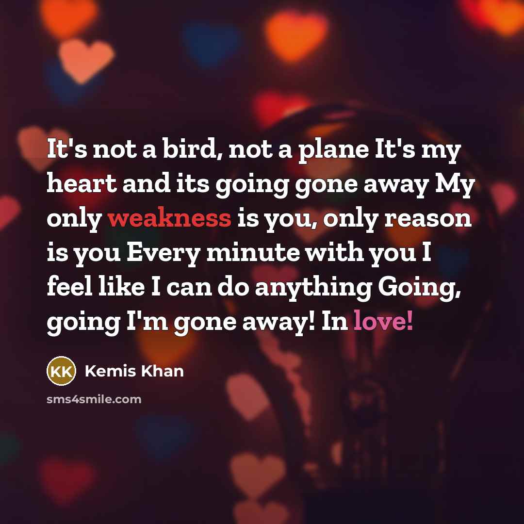 “It's not a bird, not a plane It's my heart and its going gone away My only weakness is you, only reason is you Every minute with you I feel like I can do anything Going, going I'm gone away! In love!” quote by Kemis Khan