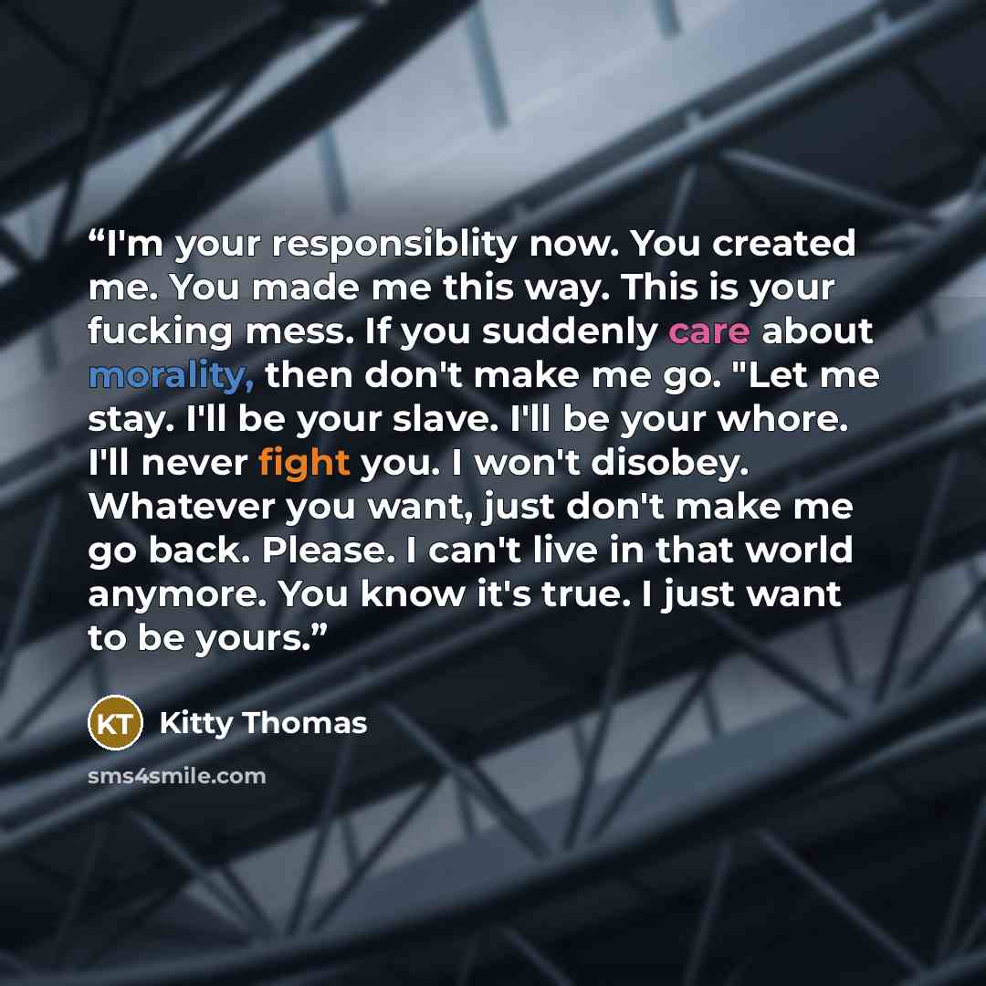 “I'm your responsiblity now. You created me. You made me this way. This is your fucking mess. If you suddenly care about morality, then don't make me go. "Let me stay. I'll be your slave. I'll be your whore. I'll never fight you. I won't disobey. Whatever you want, just don't make me go back…” quote by Kitty Thomas
